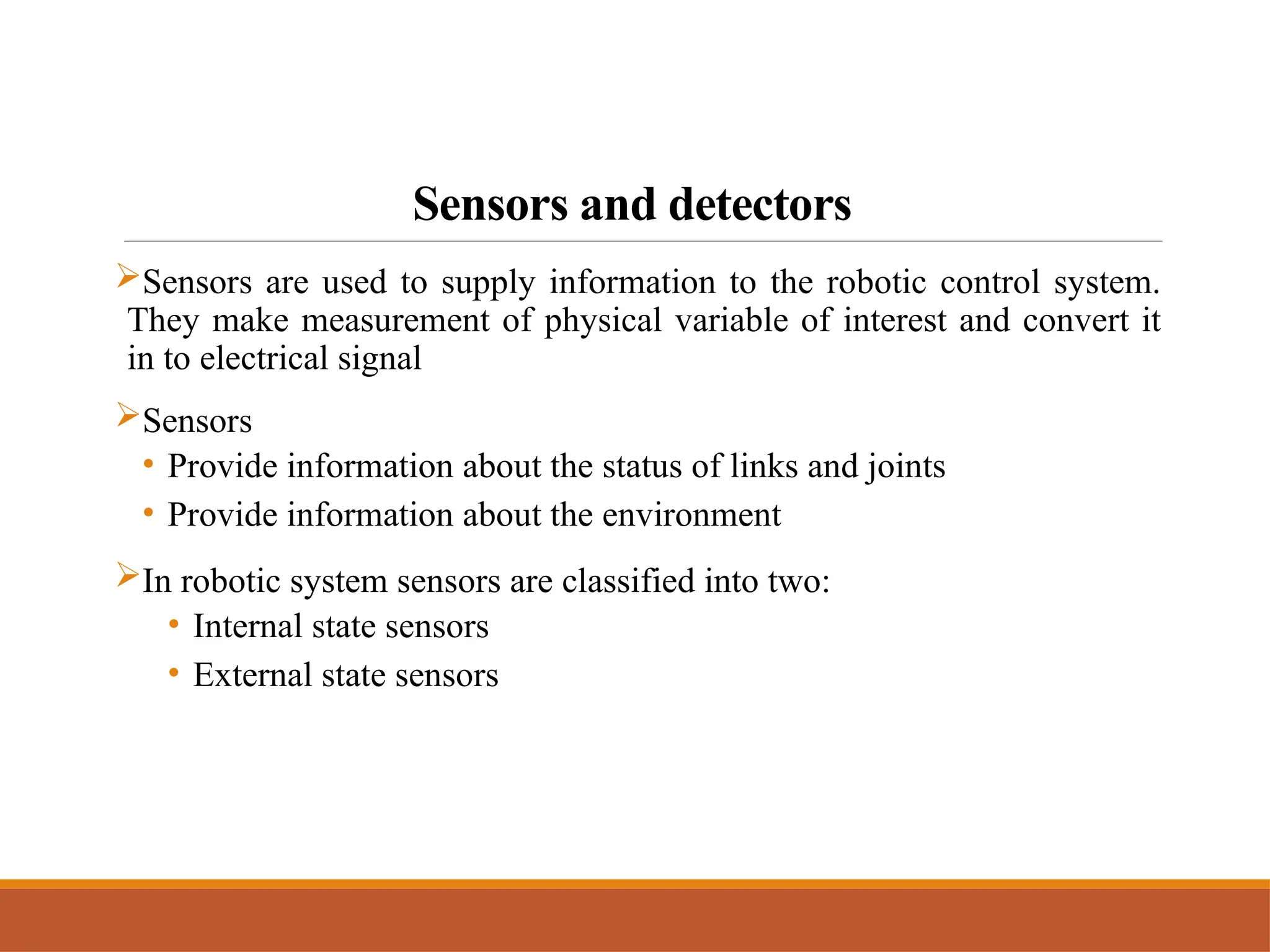 Sensors and detectors
Sensors are used to supply information to the robotic control system.
They make measurement of physical variable of interest and convert it
in to electrical signal
Sensors
• Provide information about the status of links and joints
• Provide information about the environment
In robotic system sensors are classified into two:
• Internal state sensors
• External state sensors
 