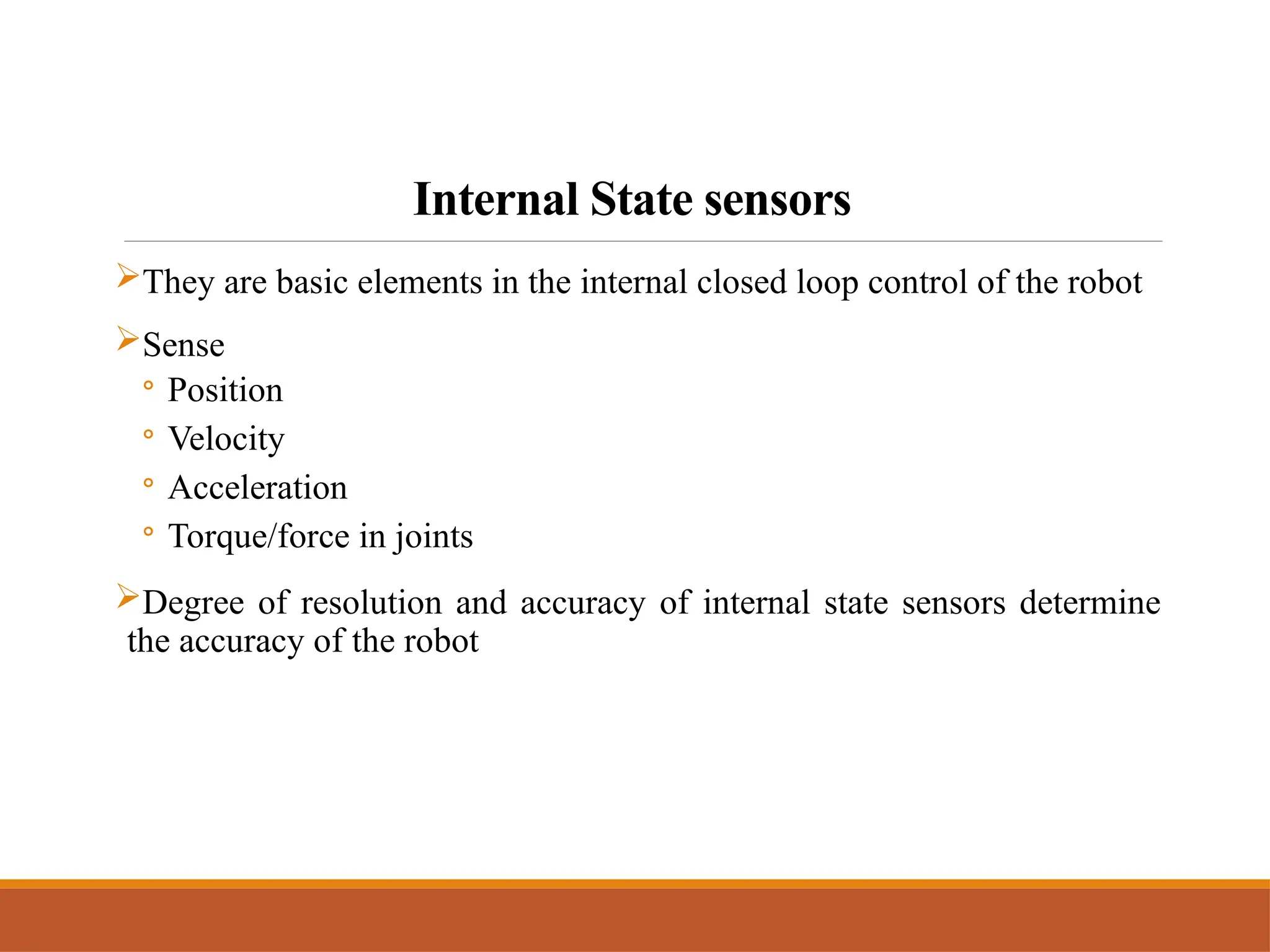 Internal State sensors
They are basic elements in the internal closed loop control of the robot
Sense
◦ Position
◦ Velocity
◦ Acceleration
◦ Torque/force in joints
Degree of resolution and accuracy of internal state sensors determine
the accuracy of the robot
 