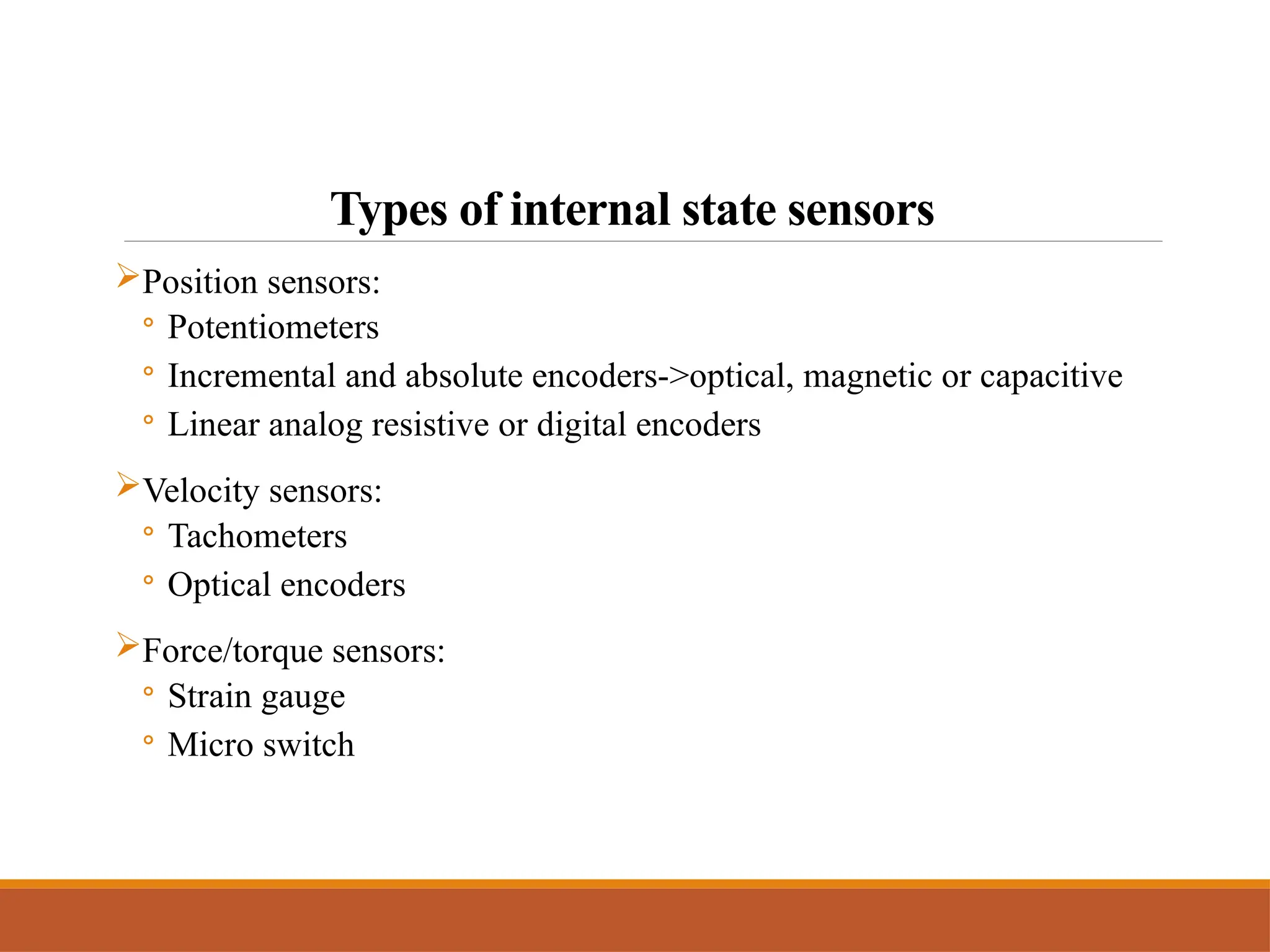 Types of internal state sensors
Position sensors:
◦ Potentiometers
◦ Incremental and absolute encoders->optical, magnetic or capacitive
◦ Linear analog resistive or digital encoders
Velocity sensors:
◦ Tachometers
◦ Optical encoders
Force/torque sensors:
◦ Strain gauge
◦ Micro switch
 