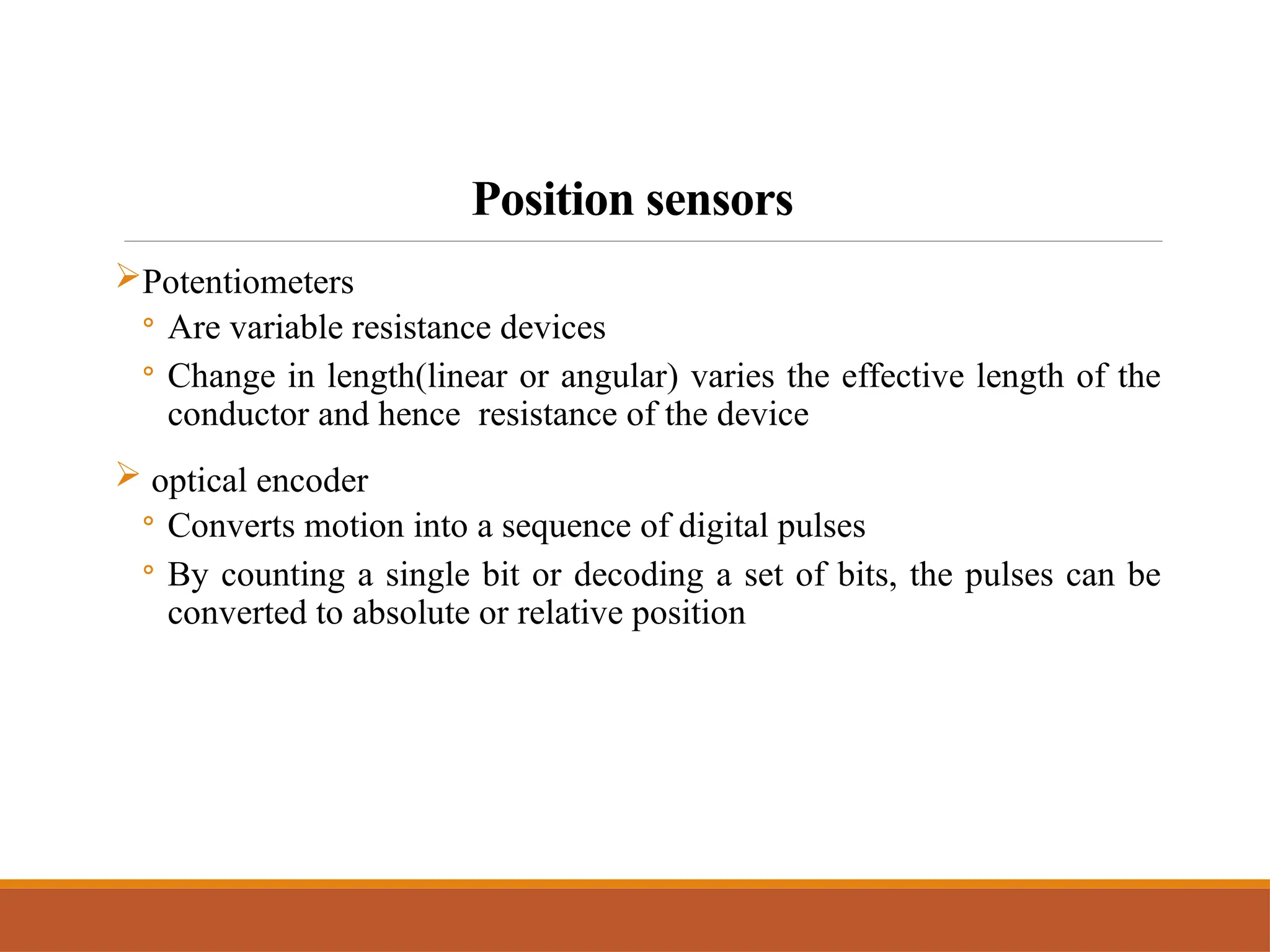 Position sensors
Potentiometers
◦ Are variable resistance devices
◦ Change in length(linear or angular) varies the effective length of the
conductor and hence resistance of the device
 optical encoder
◦ Converts motion into a sequence of digital pulses
◦ By counting a single bit or decoding a set of bits, the pulses can be
converted to absolute or relative position
 