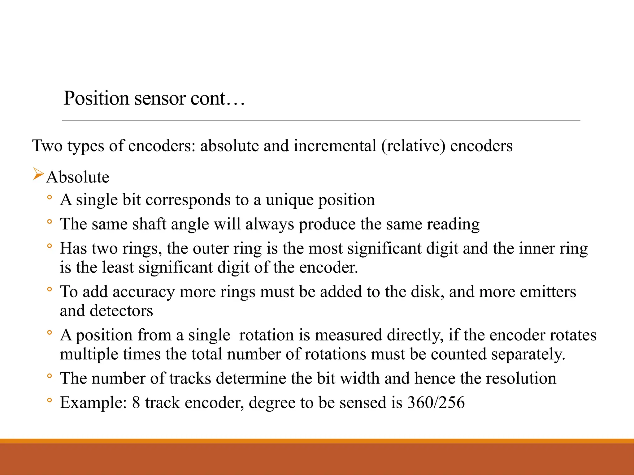 Two types of encoders: absolute and incremental (relative) encoders
Absolute
◦ A single bit corresponds to a unique position
◦ The same shaft angle will always produce the same reading
◦ Has two rings, the outer ring is the most significant digit and the inner ring
is the least significant digit of the encoder.
◦ To add accuracy more rings must be added to the disk, and more emitters
and detectors
◦ A position from a single rotation is measured directly, if the encoder rotates
multiple times the total number of rotations must be counted separately.
◦ The number of tracks determine the bit width and hence the resolution
◦ Example: 8 track encoder, degree to be sensed is 360/256
Position sensor cont…
 