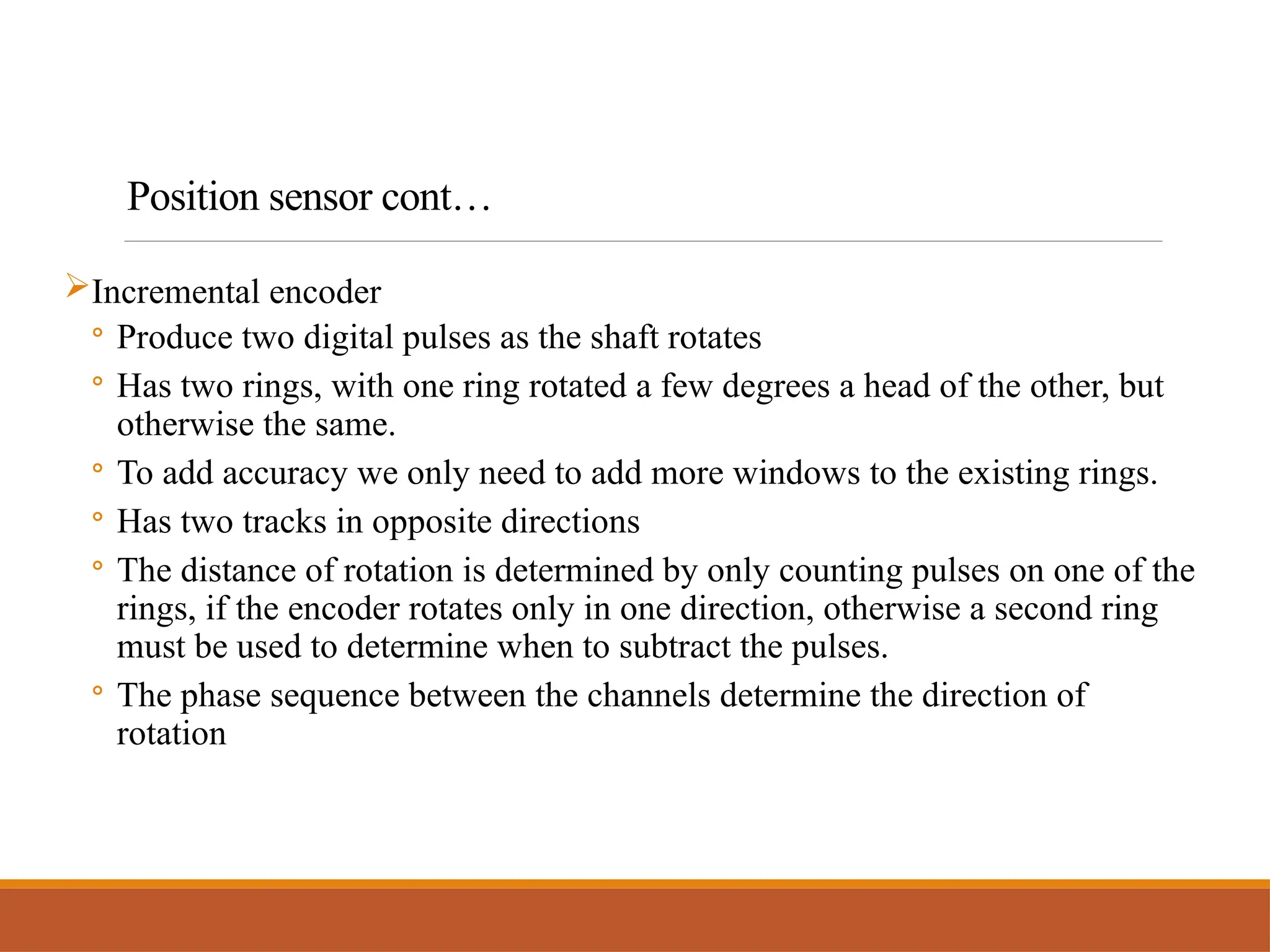 Incremental encoder
◦ Produce two digital pulses as the shaft rotates
◦ Has two rings, with one ring rotated a few degrees a head of the other, but
otherwise the same.
◦ To add accuracy we only need to add more windows to the existing rings.
◦ Has two tracks in opposite directions
◦ The distance of rotation is determined by only counting pulses on one of the
rings, if the encoder rotates only in one direction, otherwise a second ring
must be used to determine when to subtract the pulses.
◦ The phase sequence between the channels determine the direction of
rotation
Position sensor cont…
 