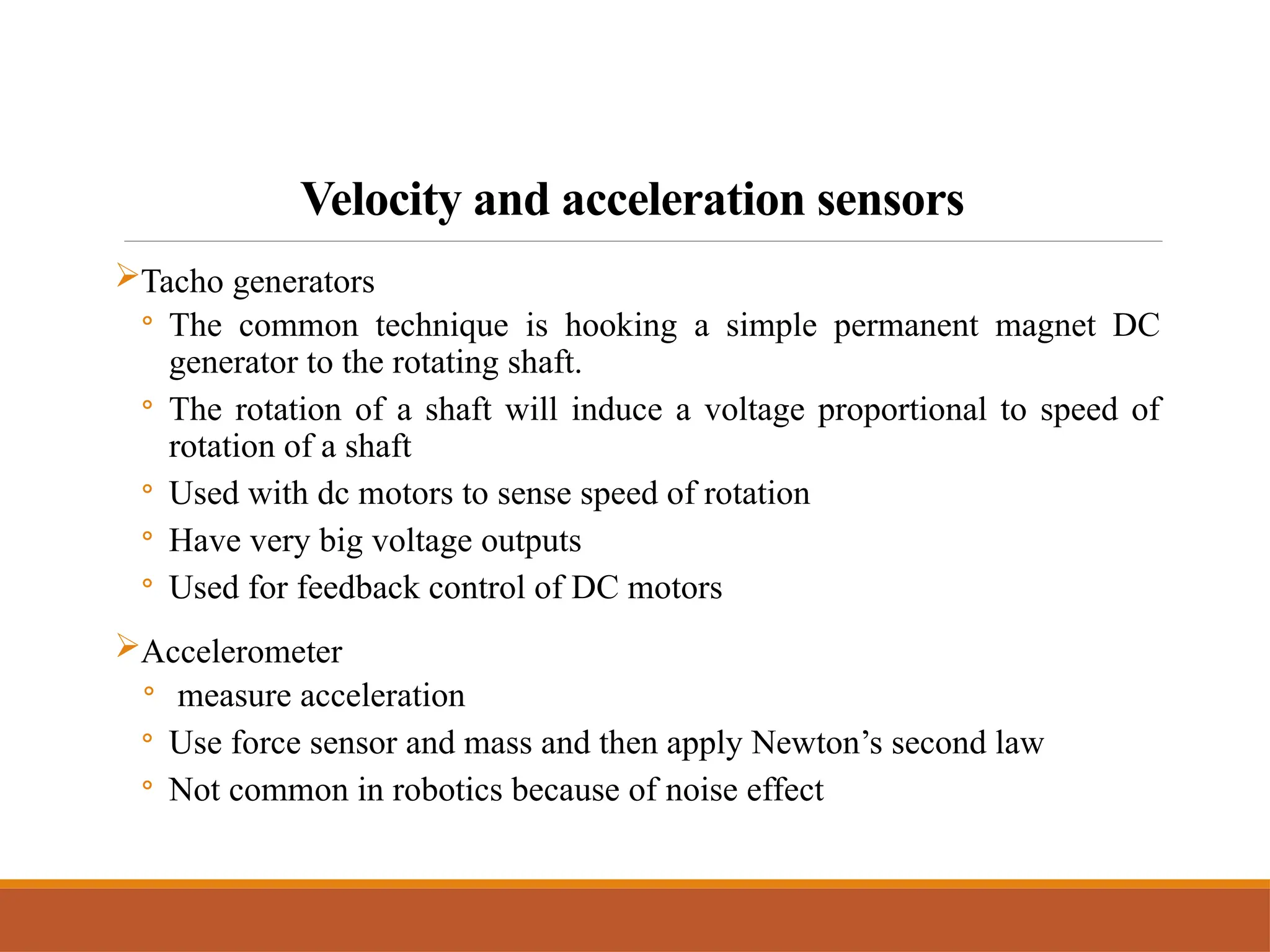 Velocity and acceleration sensors
Tacho generators
◦ The common technique is hooking a simple permanent magnet DC
generator to the rotating shaft.
◦ The rotation of a shaft will induce a voltage proportional to speed of
rotation of a shaft
◦ Used with dc motors to sense speed of rotation
◦ Have very big voltage outputs
◦ Used for feedback control of DC motors
Accelerometer
◦ measure acceleration
◦ Use force sensor and mass and then apply Newton’s second law
◦ Not common in robotics because of noise effect
 