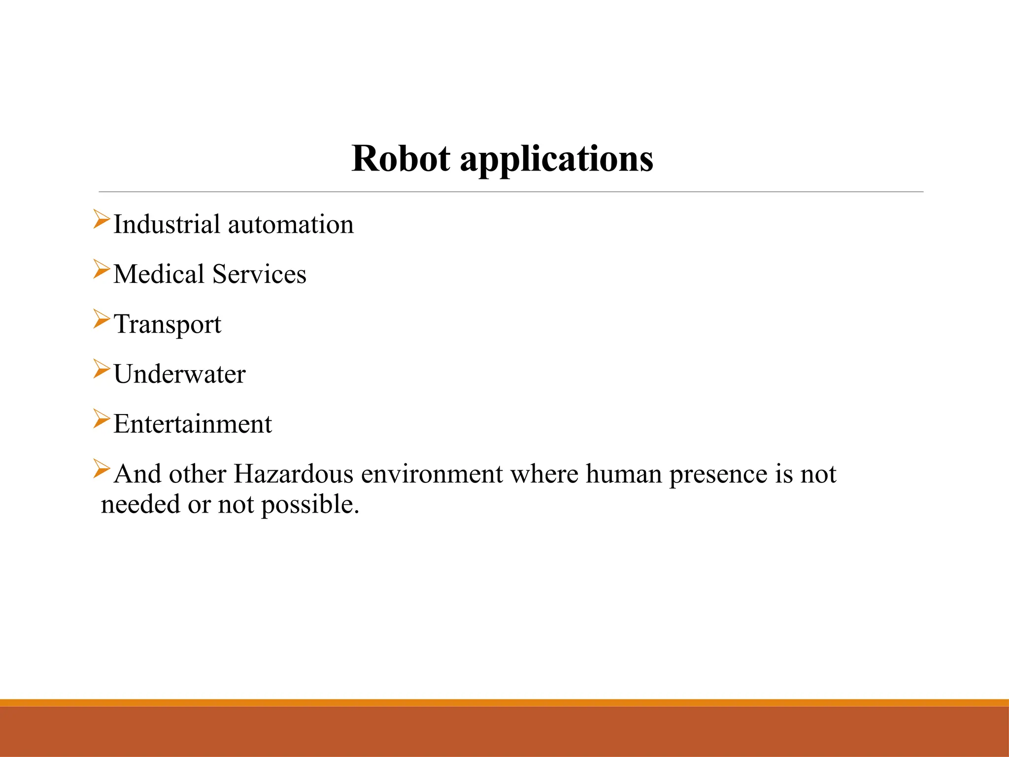 Robot applications
Industrial automation
Medical Services
Transport
Underwater
Entertainment
And other Hazardous environment where human presence is not
needed or not possible.
 