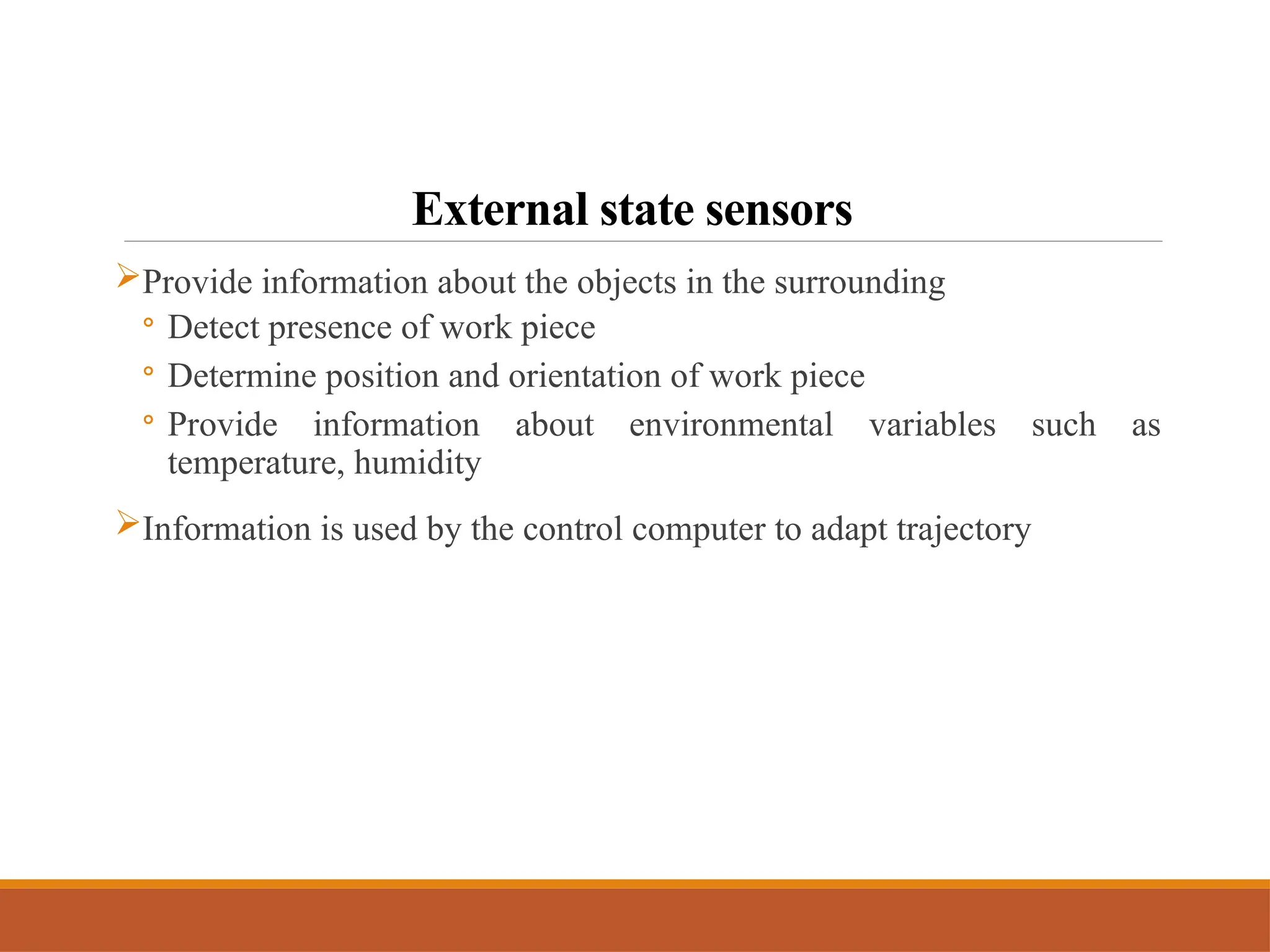 External state sensors
Provide information about the objects in the surrounding
◦ Detect presence of work piece
◦ Determine position and orientation of work piece
◦ Provide information about environmental variables such as
temperature, humidity
Information is used by the control computer to adapt trajectory
 