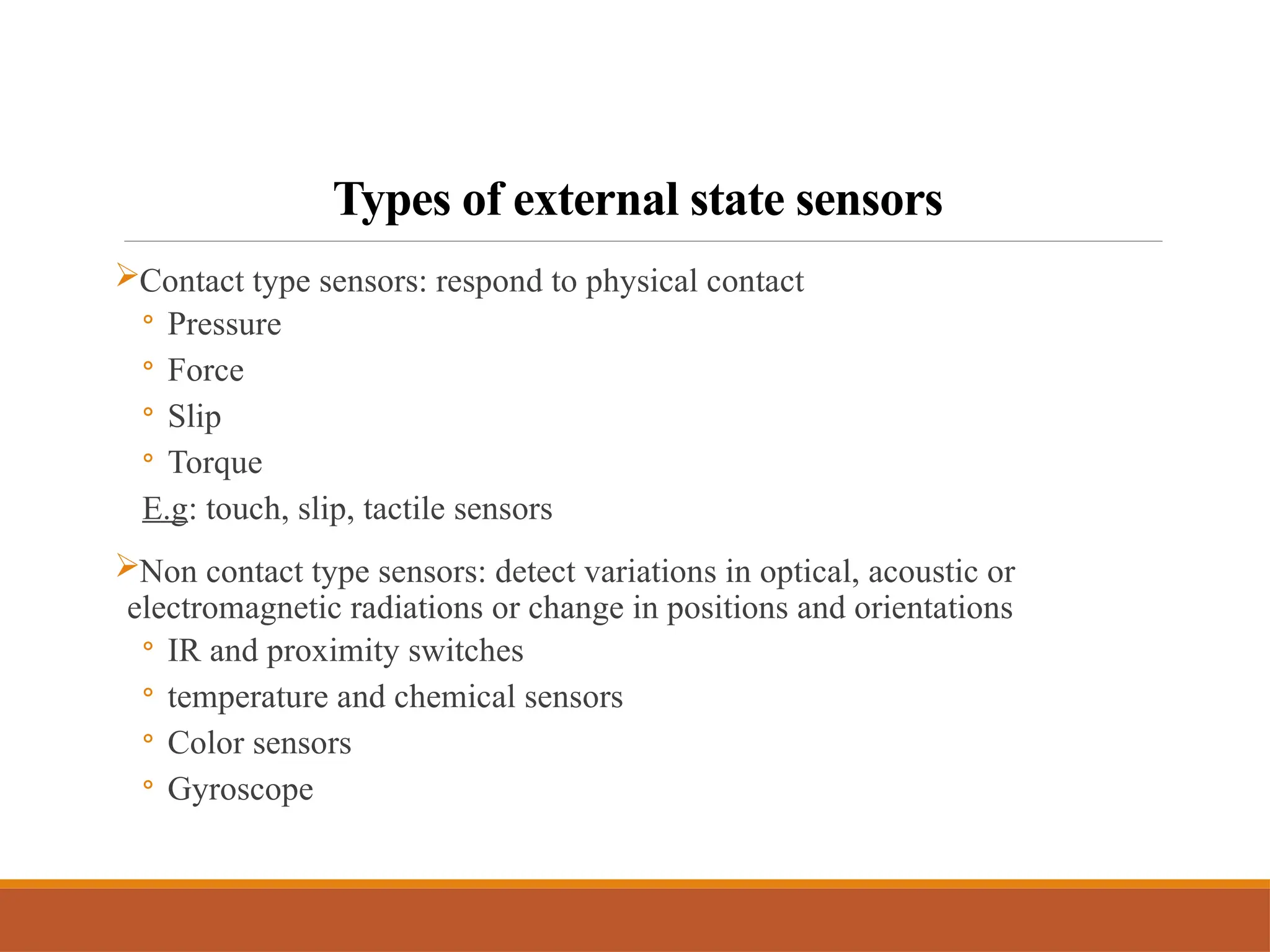 Types of external state sensors
Contact type sensors: respond to physical contact
◦ Pressure
◦ Force
◦ Slip
◦ Torque
E.g: touch, slip, tactile sensors
Non contact type sensors: detect variations in optical, acoustic or
electromagnetic radiations or change in positions and orientations
◦ IR and proximity switches
◦ temperature and chemical sensors
◦ Color sensors
◦ Gyroscope
 