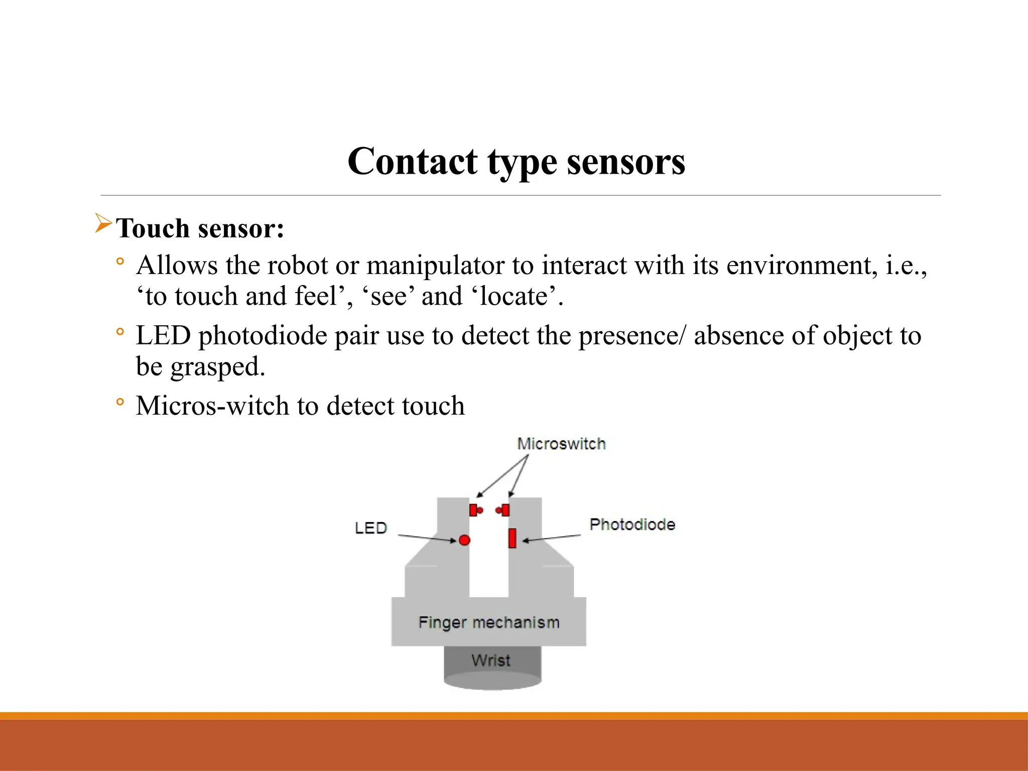 Contact type sensors
Touch sensor:
◦ Allows the robot or manipulator to interact with its environment, i.e.,
‘to touch and feel’, ‘see’ and ‘locate’.
◦ LED photodiode pair use to detect the presence/ absence of object to
be grasped.
◦ Micros-witch to detect touch
 