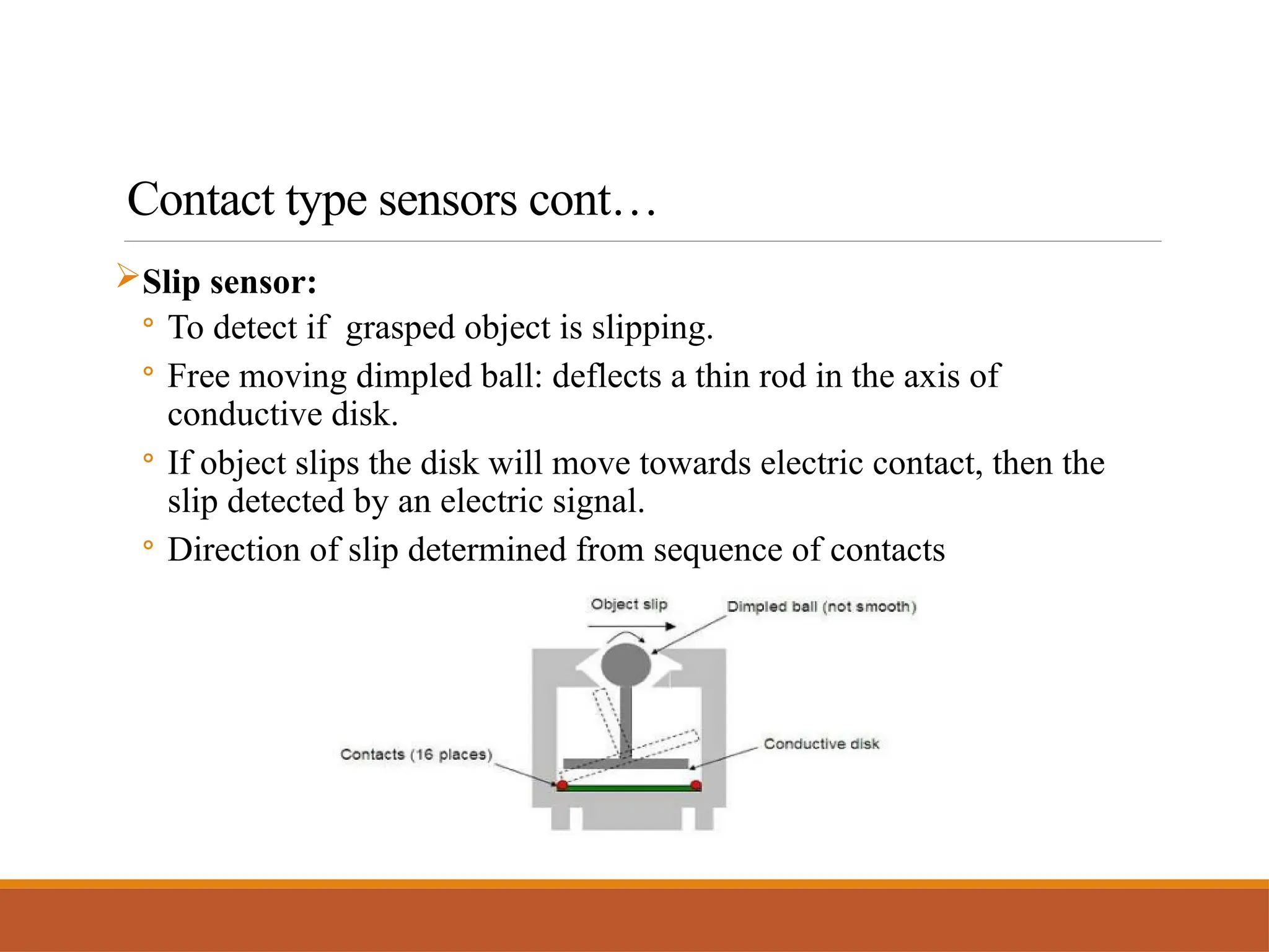 Contact type sensors cont…
Slip sensor:
◦ To detect if grasped object is slipping.
◦ Free moving dimpled ball: deflects a thin rod in the axis of
conductive disk.
◦ If object slips the disk will move towards electric contact, then the
slip detected by an electric signal.
◦ Direction of slip determined from sequence of contacts
 