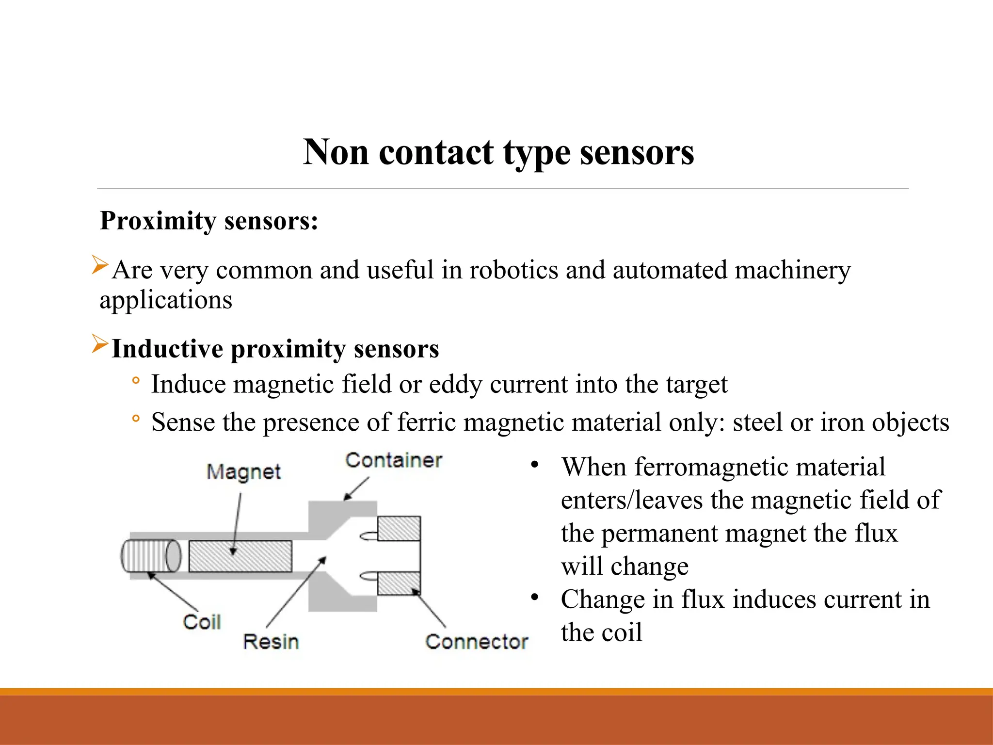 Non contact type sensors
Proximity sensors:
Are very common and useful in robotics and automated machinery
applications
Inductive proximity sensors
◦ Induce magnetic field or eddy current into the target
◦ Sense the presence of ferric magnetic material only: steel or iron objects
• When ferromagnetic material
enters/leaves the magnetic field of
the permanent magnet the flux
will change
• Change in flux induces current in
the coil
 