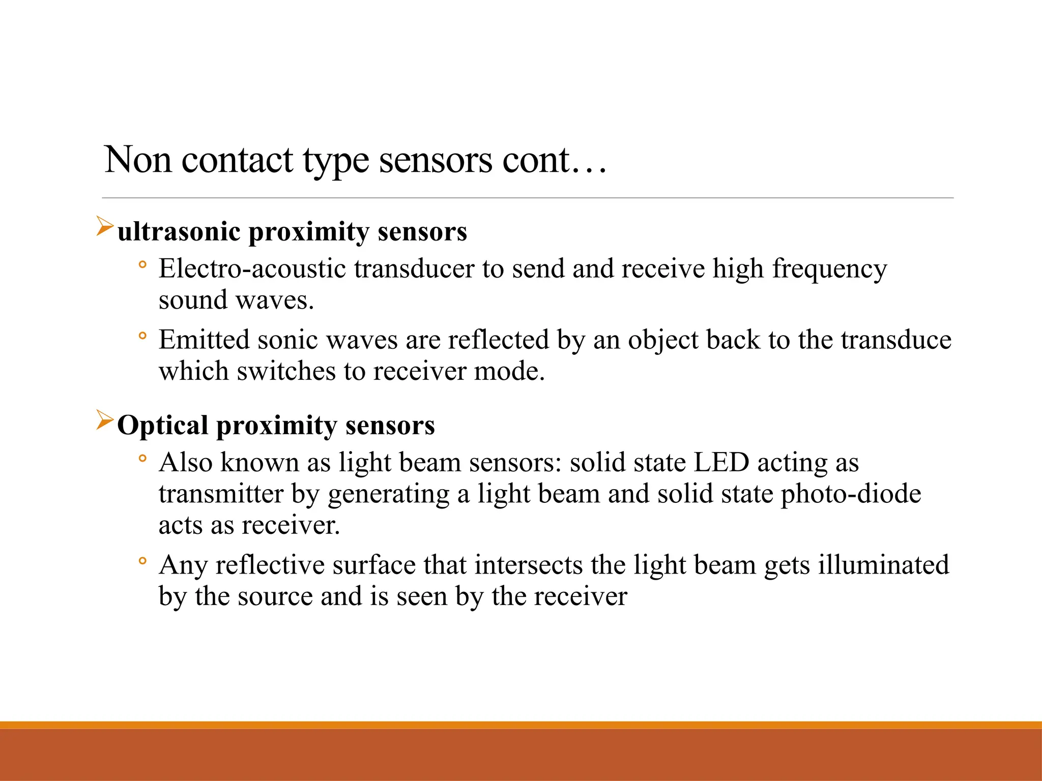 Non contact type sensors cont…
ultrasonic proximity sensors
◦ Electro-acoustic transducer to send and receive high frequency
sound waves.
◦ Emitted sonic waves are reflected by an object back to the transduce
which switches to receiver mode.
Optical proximity sensors
◦ Also known as light beam sensors: solid state LED acting as
transmitter by generating a light beam and solid state photo-diode
acts as receiver.
◦ Any reflective surface that intersects the light beam gets illuminated
by the source and is seen by the receiver
 