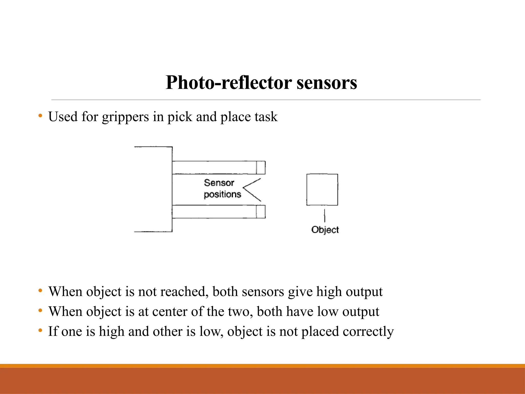 Photo-reflector sensors
• Used for grippers in pick and place task
• When object is not reached, both sensors give high output
• When object is at center of the two, both have low output
• If one is high and other is low, object is not placed correctly
 