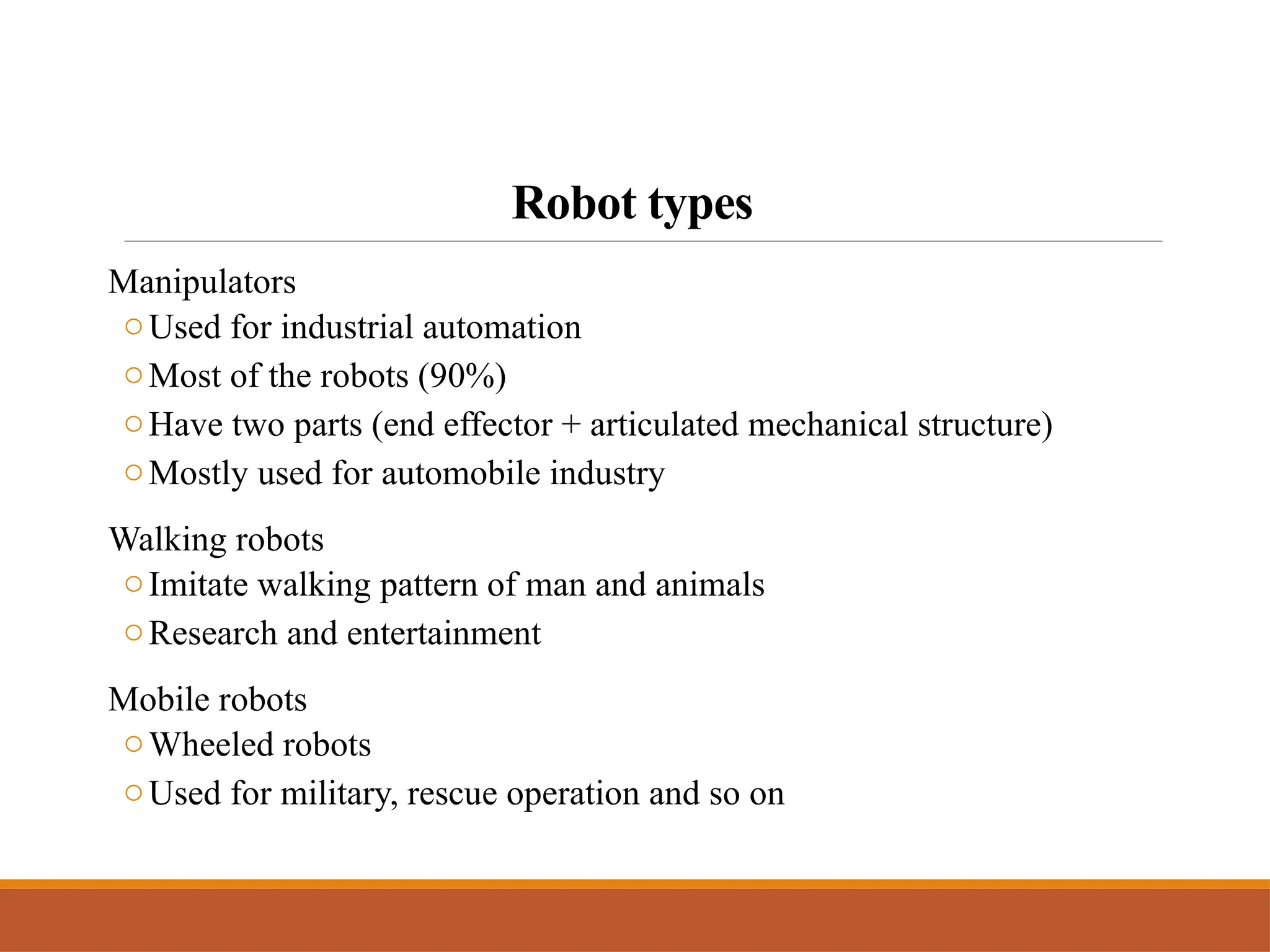 Robot types
Manipulators
oUsed for industrial automation
oMost of the robots (90%)
oHave two parts (end effector + articulated mechanical structure)
oMostly used for automobile industry
Walking robots
oImitate walking pattern of man and animals
oResearch and entertainment
Mobile robots
oWheeled robots
oUsed for military, rescue operation and so on
 