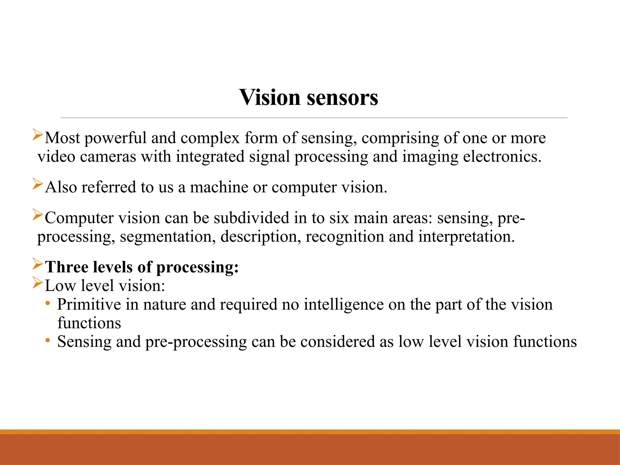 Vision sensors
Most powerful and complex form of sensing, comprising of one or more
video cameras with integrated signal processing and imaging electronics.
Also referred to us a machine or computer vision.
Computer vision can be subdivided in to six main areas: sensing, pre-
processing, segmentation, description, recognition and interpretation.
Three levels of processing:
Low level vision:
• Primitive in nature and required no intelligence on the part of the vision
functions
• Sensing and pre-processing can be considered as low level vision functions
 
