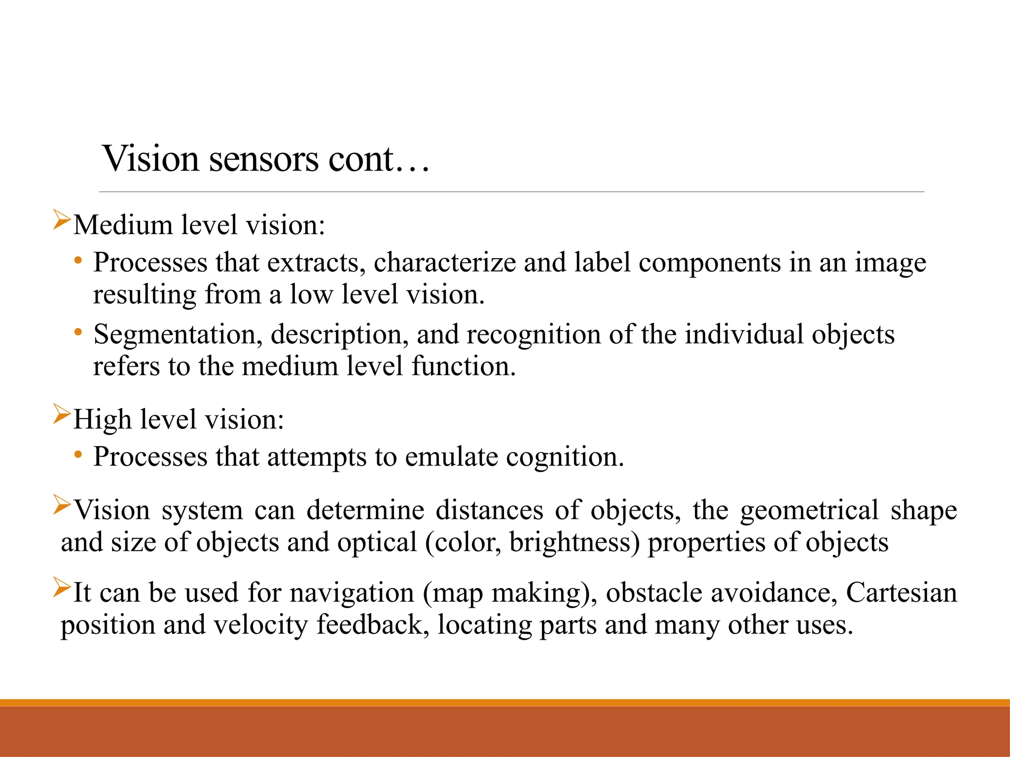 Vision sensors cont…
Medium level vision:
• Processes that extracts, characterize and label components in an image
resulting from a low level vision.
• Segmentation, description, and recognition of the individual objects
refers to the medium level function.
High level vision:
• Processes that attempts to emulate cognition.
Vision system can determine distances of objects, the geometrical shape
and size of objects and optical (color, brightness) properties of objects
It can be used for navigation (map making), obstacle avoidance, Cartesian
position and velocity feedback, locating parts and many other uses.
 
