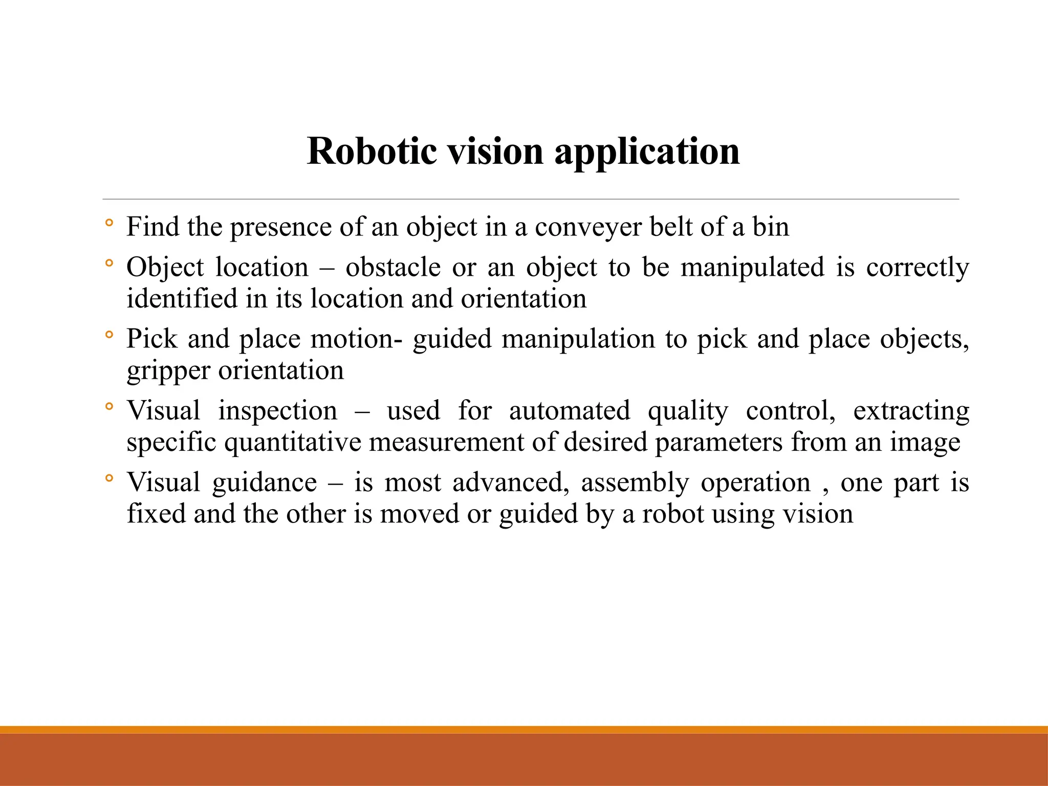 Robotic vision application
◦ Find the presence of an object in a conveyer belt of a bin
◦ Object location – obstacle or an object to be manipulated is correctly
identified in its location and orientation
◦ Pick and place motion- guided manipulation to pick and place objects,
gripper orientation
◦ Visual inspection – used for automated quality control, extracting
specific quantitative measurement of desired parameters from an image
◦ Visual guidance – is most advanced, assembly operation , one part is
fixed and the other is moved or guided by a robot using vision
 