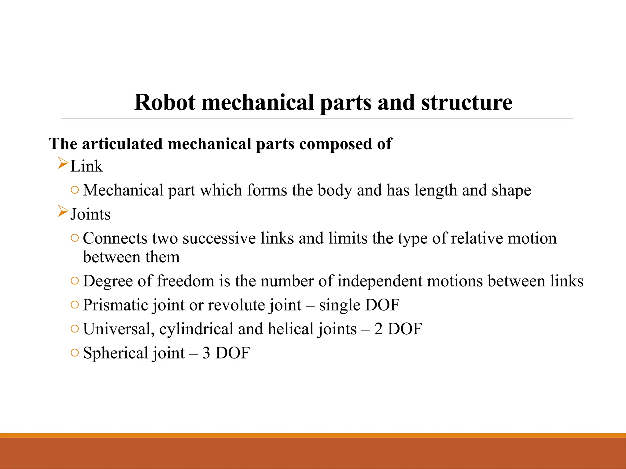 Robot mechanical parts and structure
The articulated mechanical parts composed of
Link
o Mechanical part which forms the body and has length and shape
Joints
o Connects two successive links and limits the type of relative motion
between them
o Degree of freedom is the number of independent motions between links
o Prismatic joint or revolute joint – single DOF
o Universal, cylindrical and helical joints – 2 DOF
o Spherical joint – 3 DOF
 