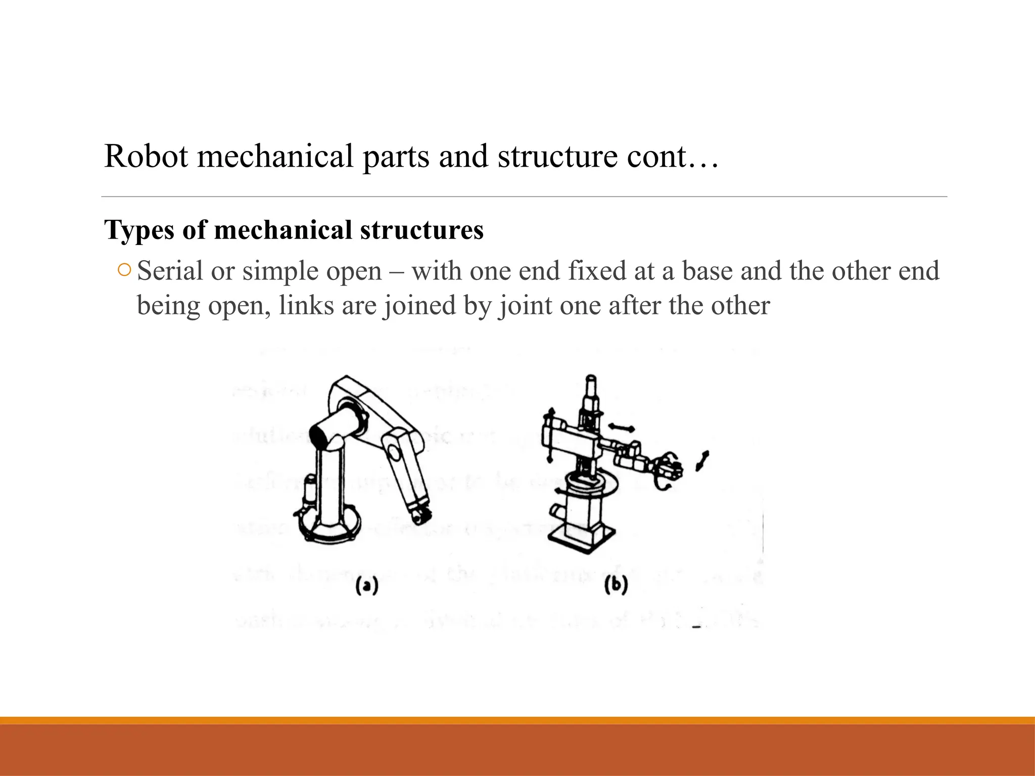 Types of mechanical structures
oSerial or simple open – with one end fixed at a base and the other end
being open, links are joined by joint one after the other
Robot mechanical parts and structure cont…
 