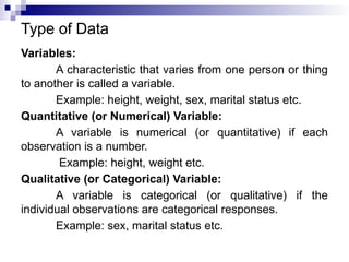 Type of Data
Variables:
A characteristic that varies from one person or thing
to another is called a variable.
Example: height, weight, sex, marital status etc.
Quantitative (or Numerical) Variable:
A variable is numerical (or quantitative) if each
observation is a number.
Example: height, weight etc.
Qualitative (or Categorical) Variable:
A variable is categorical (or qualitative) if the
individual observations are categorical responses.
Example: sex, marital status etc.
 