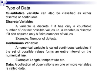 Type of Data
Quantitative variable can also be classified as either
discrete or continuous.
Discrete Variable:
A variable is discrete if it has only a countable
number of distinct possible values i.e. a variable is discrete
if it can assume only a finite numbers of values.
Example: Number of defects.
Continuous Variable:
A numerical variable is called continuous variables if
the set of possible values forms an entire interval on the
numerical line.
Example: Length, temperature etc.
Data: A collection of observations on one or more variables
is called data.
 