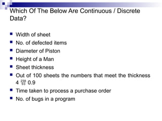 Which Of The Below Are Continuous / Discrete
Data?
 Width of sheet
 No. of defected items
 Diameter of Piston
 Height of a Man
 Sheet thickness
 Out of 100 sheets the numbers that meet the thickness
4  0.9
 Time taken to process a purchase order
 No. of bugs in a program
 