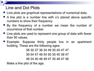 Line and Dot Plots
 Line plots are graphical representations of numerical data.
 A line plot is a number line with x’s placed above specific
numbers to show their frequency.
 By the frequency of a number we mean the number of
occurrence of that number.
 Line plots are used to represent one group of data with fewer
than 50 values.
 Example: Suppose thirty people live in an apartment
building. These are the following ages:
58 30 37 36 34 49 35 40 47 47
39 54 47 48 54 50 35 40 38 47
48 34 40 46 49 47 35 48 47 46
Make a line plot of the age.
 