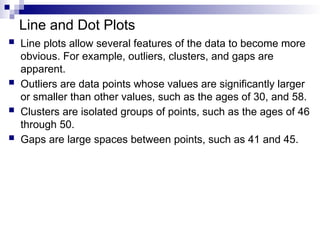 Line and Dot Plots
 Line plots allow several features of the data to become more
obvious. For example, outliers, clusters, and gaps are
apparent.
 Outliers are data points whose values are significantly larger
or smaller than other values, such as the ages of 30, and 58.
 Clusters are isolated groups of points, such as the ages of 46
through 50.
 Gaps are large spaces between points, such as 41 and 45.
 