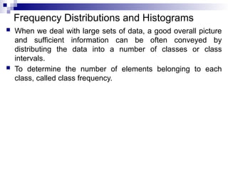 Frequency Distributions and Histograms
 When we deal with large sets of data, a good overall picture
and sufficient information can be often conveyed by
distributing the data into a number of classes or class
intervals.
 To determine the number of elements belonging to each
class, called class frequency.
 
