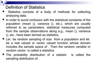 Definition of Statistics
 Statistics consists of a body of methods for collecting
analysing data.
 In order to avoid confusion with the statistical constants of the
population (mean (), variance (), etc.), which are usually
referred to as parameters, statistical measures computed
from the sample observations along e.g., mean (), variance
(), etc., have been termed as statistics.
 Let be random sampling of size from a population and let
be a real valued or vector valued function whose domain
includes the sample space of . Then the random variable or
random vector is called a statistics.
 The probability distribution of a statistic is called the
sampling distribution of .
 