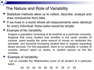 The Nature and Role of Variability
 Statistical methods allow us to collect, describe, analyze and
draw conclusions from data.
 If we lived in a world where all measurements were identical
for every individual, these tasks would be simple.
 Example of No Variability:
Imagine a population consisting of all students at a particular university.
Suppose that every student was enrolled in the same number of
courses, spent exactly the same amount of money on textbooks this
semester, and favoured increasing student fees to support expanding
library services. For this population, there is no variability in number of
courses, amount spent on books, or student opinion on the fee
increase.
 Example of Variability:
Let us consider the Mathematics score of all student of a particular
batch.
44 33 43 43 48 30 41 35 31 45
 