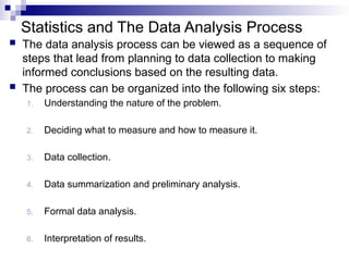 Statistics and The Data Analysis Process
 The data analysis process can be viewed as a sequence of
steps that lead from planning to data collection to making
informed conclusions based on the resulting data.
 The process can be organized into the following six steps:
1. Understanding the nature of the problem.
2. Deciding what to measure and how to measure it.
3. Data collection.
4. Data summarization and preliminary analysis.
5. Formal data analysis.
6. Interpretation of results.
 