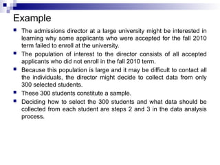 Example
 The admissions director at a large university might be interested in
learning why some applicants who were accepted for the fall 2010
term failed to enroll at the university.
 The population of interest to the director consists of all accepted
applicants who did not enroll in the fall 2010 term.
 Because this population is large and it may be difficult to contact all
the individuals, the director might decide to collect data from only
300 selected students.
 These 300 students constitute a sample.
 Deciding how to select the 300 students and what data should be
collected from each student are steps 2 and 3 in the data analysis
process.
 