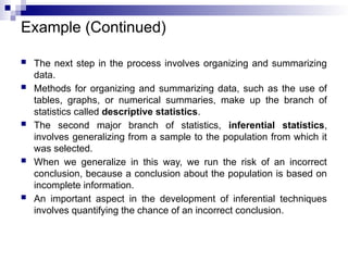 Example (Continued)
 The next step in the process involves organizing and summarizing
data.
 Methods for organizing and summarizing data, such as the use of
tables, graphs, or numerical summaries, make up the branch of
statistics called descriptive statistics.
 The second major branch of statistics, inferential statistics,
involves generalizing from a sample to the population from which it
was selected.
 When we generalize in this way, we run the risk of an incorrect
conclusion, because a conclusion about the population is based on
incomplete information.
 An important aspect in the development of inferential techniques
involves quantifying the chance of an incorrect conclusion.
 