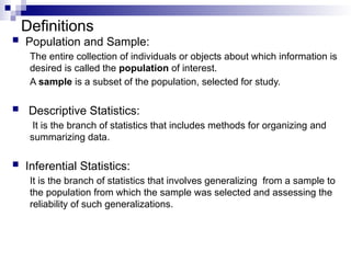 Definitions
 Population and Sample:
The entire collection of individuals or objects about which information is
desired is called the population of interest.
A sample is a subset of the population, selected for study.
 Descriptive Statistics:
It is the branch of statistics that includes methods for organizing and
summarizing data.
 Inferential Statistics:
It is the branch of statistics that involves generalizing from a sample to
the population from which the sample was selected and assessing the
reliability of such generalizations.
 