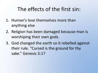 The effects of the first sin:
1. Human’s love themselves more than
   anything else
2. Religion has been damaged because man is
   worshiping their own gods.
3. God changed the earth so it rebelled against
   their rule. “Cursed is the ground for thy
   sake.” Genesis 3:17
 