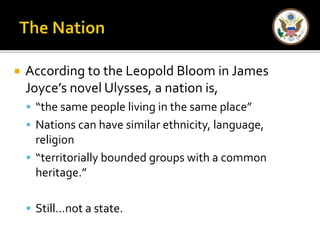  According to the Leopold Bloom in James 
Joyce’s novel Ulysses, a nation is, 
 “the same people living in the same place” 
 Nations can have similar ethnicity, language, 
religion 
 “territorially bounded groups with a common 
heritage.” 
 Still…not a state. 
 
