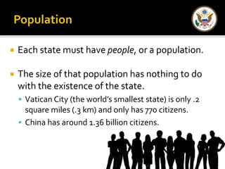  Each state must have people, or a population. 
 The size of that population has nothing to do 
with the existence of the state. 
 Vatican City (the world’s smallest state) is only .2 
square miles (.3 km) and only has 770 citizens. 
 China has around 1.36 billion citizens. 
 