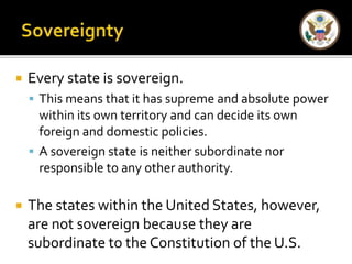  Every state is sovereign. 
 This means that it has supreme and absolute power 
within its own territory and can decide its own 
foreign and domestic policies. 
 A sovereign state is neither subordinate nor 
responsible to any other authority. 
 The states within the United States, however, 
are not sovereign because they are 
subordinate to the Constitution of the U.S. 
 