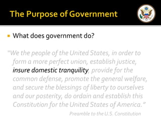  What does government do? 
“We the people of the United States, in order to 
form a more perfect union, establish justice, 
insure domestic tranquility, provide for the 
common defense, promote the general welfare, 
and secure the blessings of liberty to ourselves 
and our posterity, do ordain and establish this 
Constitution for the United States of America.” 
Preamble to the U.S. Constitution 
 