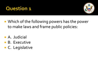  Which of the following powers has the power 
to make laws and frame public policies: 
 A. Judicial 
 B. Executive 
 C. Legislative 
 