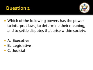  Which of the following powers has the power 
to interpret laws, to determine their meaning, 
and to settle disputes that arise within society. 
 A. Executive 
 B. Legislative 
 C. Judicial 
 