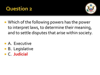  Which of the following powers has the power 
to interpret laws, to determine their meaning, 
and to settle disputes that arise within society. 
 A. Executive 
 B. Legislative 
 C. Judicial 
 