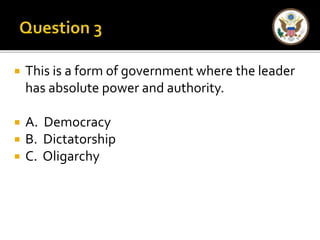  This is a form of government where the leader 
has absolute power and authority. 
 A. Democracy 
 B. Dictatorship 
 C. Oligarchy 
 