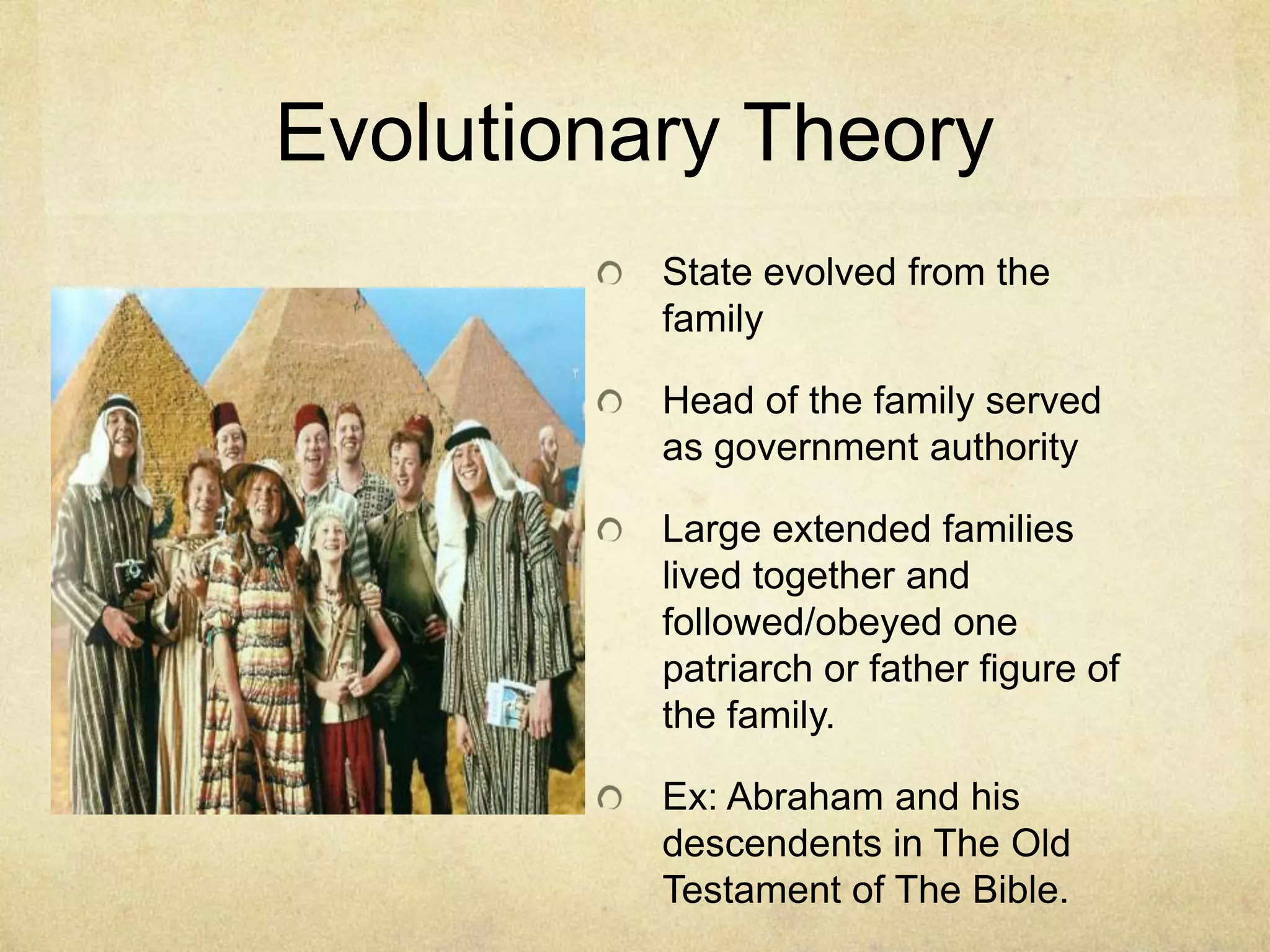 Evolutionary Theory
          State evolved from the
          family

          Head of the family served
          as government authority

          Large extended families
          lived together and
          followed/obeyed one
          patriarch or father figure of
          the family.

          Ex: Abraham and his
          descendents in The Old
          Testament of The Bible.
 