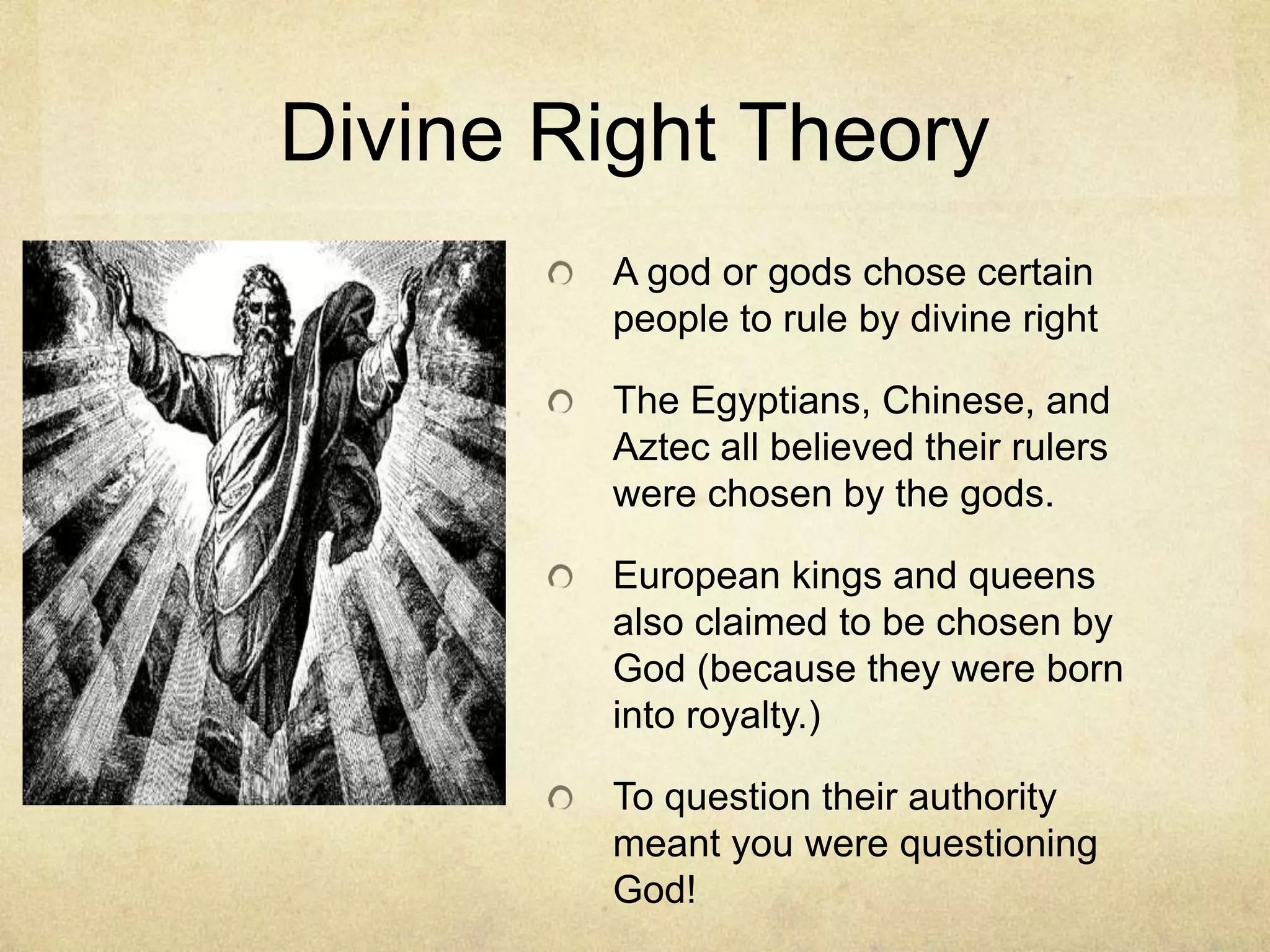 Divine Right Theory
        A god or gods chose certain
        people to rule by divine right

        The Egyptians, Chinese, and
        Aztec all believed their rulers
        were chosen by the gods.

        European kings and queens
        also claimed to be chosen by
        God (because they were born
        into royalty.)

        To question their authority
        meant you were questioning
        God!
 