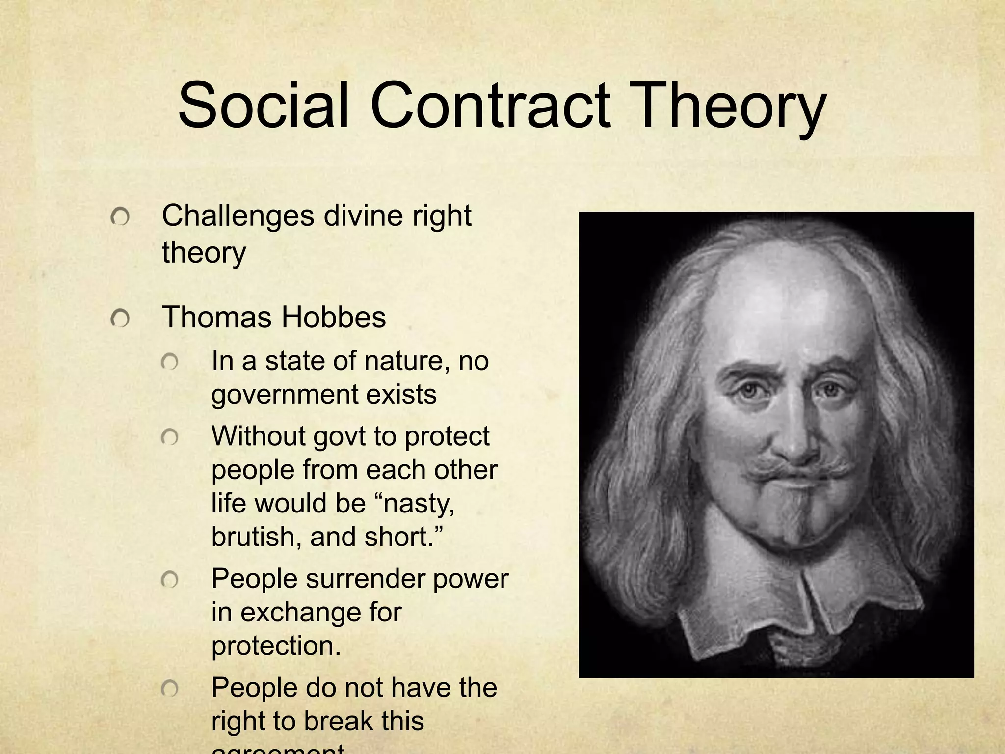 Social Contract Theory
Challenges divine right
theory

Thomas Hobbes
   In a state of nature, no
   government exists
   Without govt to protect
   people from each other
   life would be “nasty,
   brutish, and short.”
   People surrender power
   in exchange for
   protection.
   People do not have the
   right to break this
 