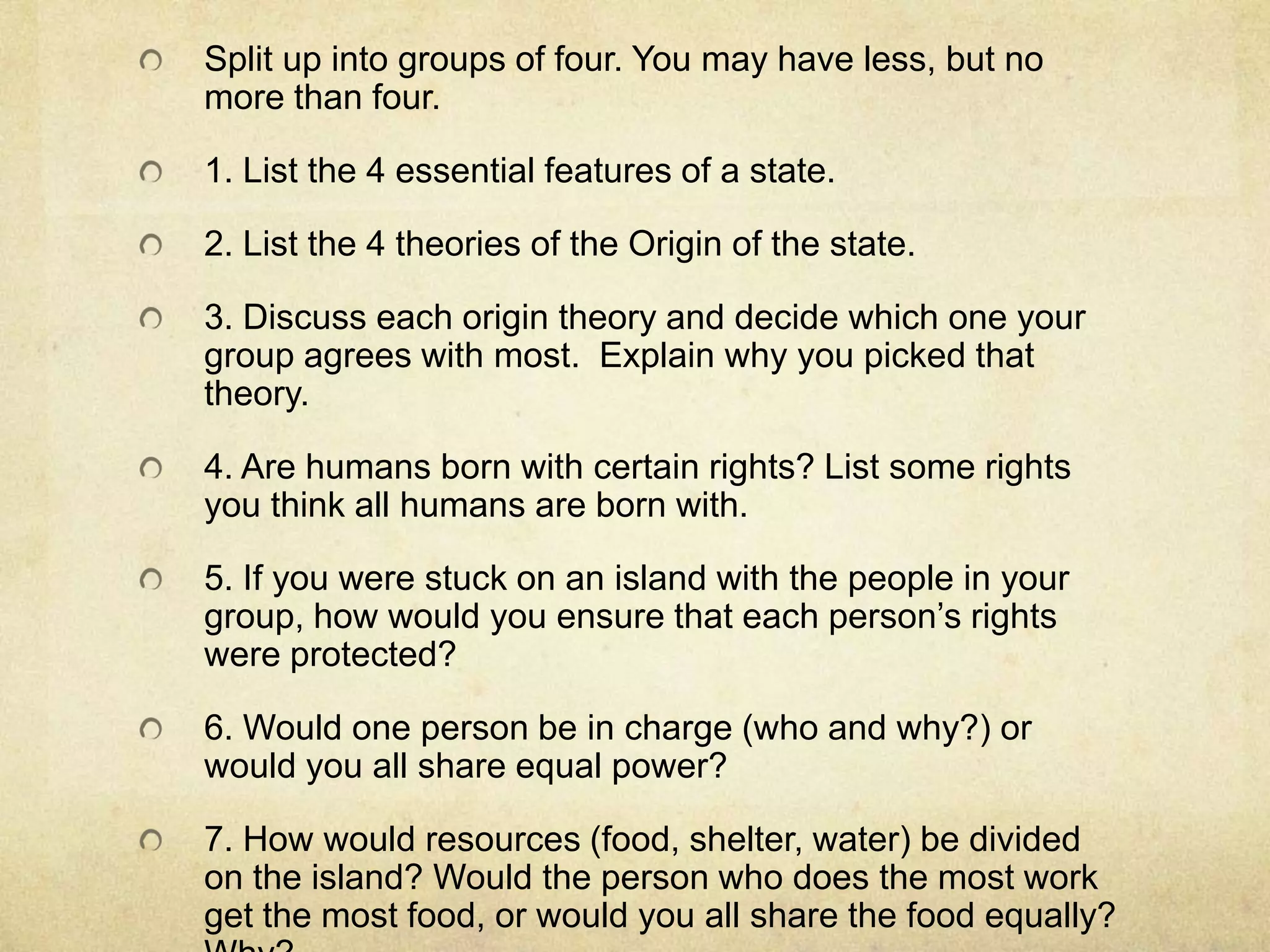 Split up into groups of four. You may have less, but no
more than four.

1. List the 4 essential features of a state.

2. List the 4 theories of the Origin of the state.

3. Discuss each origin theory and decide which one your
group agrees with most. Explain why you picked that
theory.

4. Are humans born with certain rights? List some rights
you think all humans are born with.

5. If you were stuck on an island with the people in your
group, how would you ensure that each person’s rights
were protected?

6. Would one person be in charge (who and why?) or
would you all share equal power?

7. How would resources (food, shelter, water) be divided
on the island? Would the person who does the most work
get the most food, or would you all share the food equally?
 