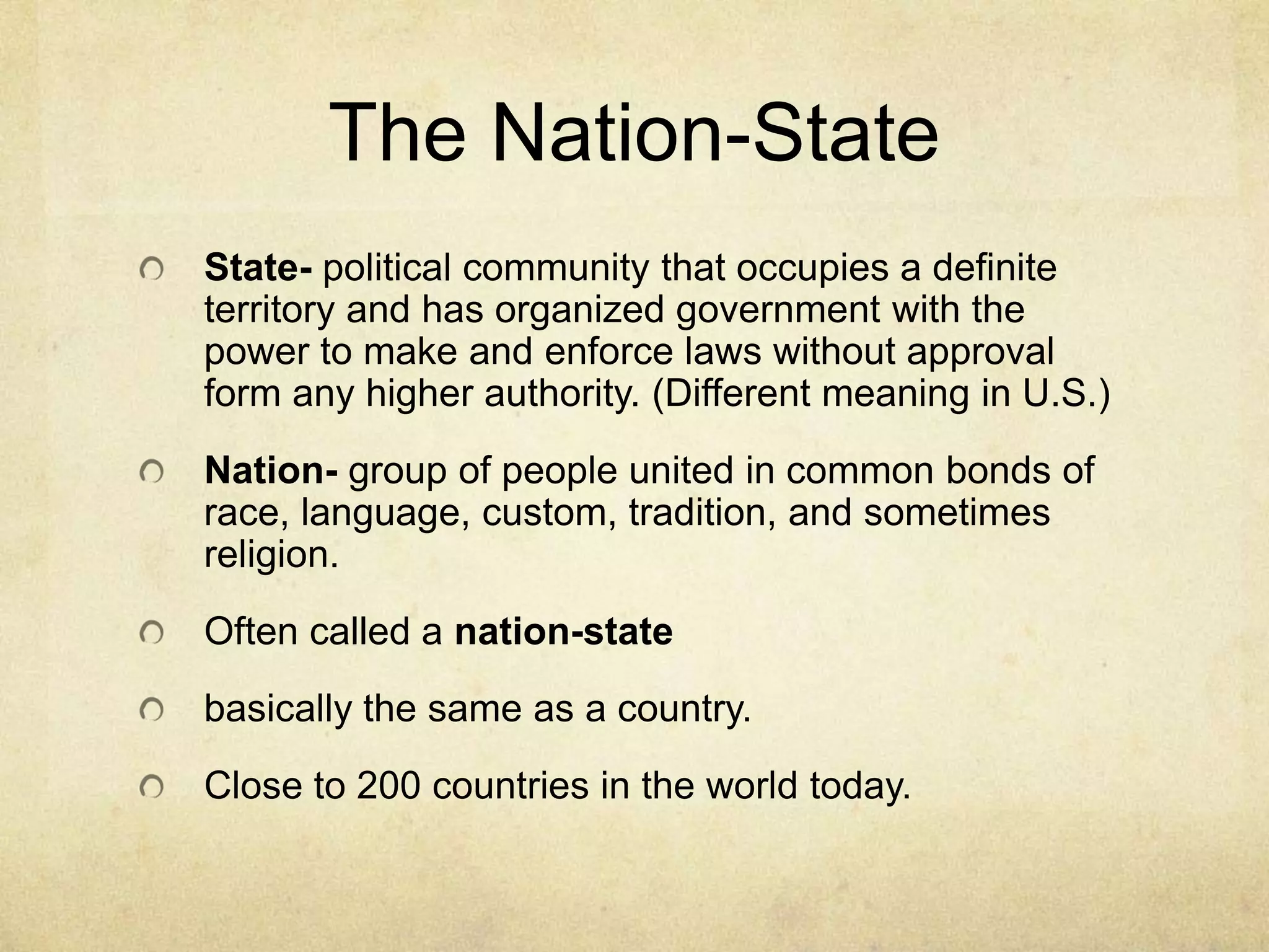 The Nation-State
State- political community that occupies a definite
territory and has organized government with the
power to make and enforce laws without approval
form any higher authority. (Different meaning in U.S.)
Nation- group of people united in common bonds of
race, language, custom, tradition, and sometimes
religion.
Often called a nation-state
basically the same as a country.
Close to 200 countries in the world today.
 