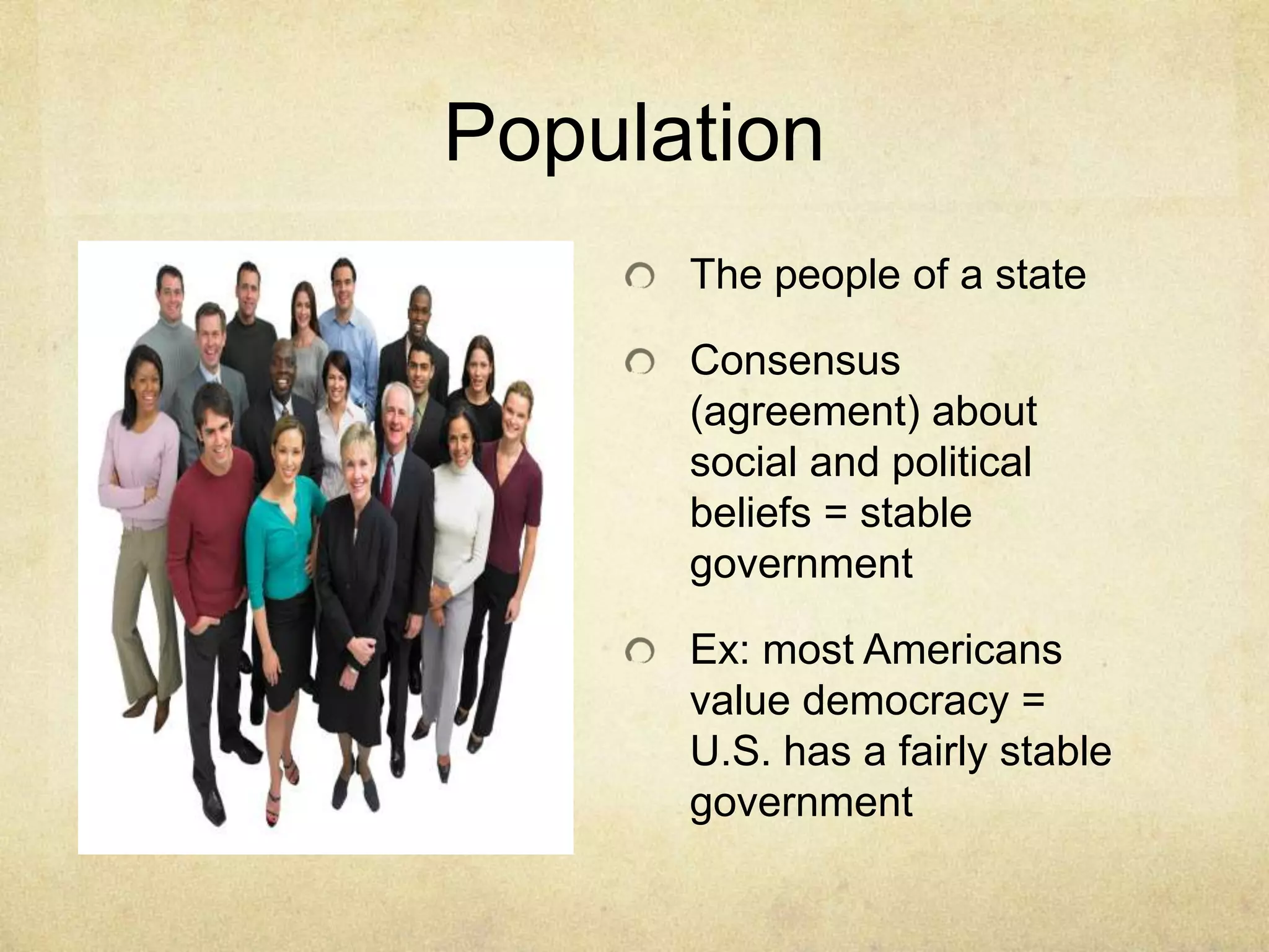 Population
      The people of a state

      Consensus
      (agreement) about
      social and political
      beliefs = stable
      government

      Ex: most Americans
      value democracy =
      U.S. has a fairly stable
      government
 