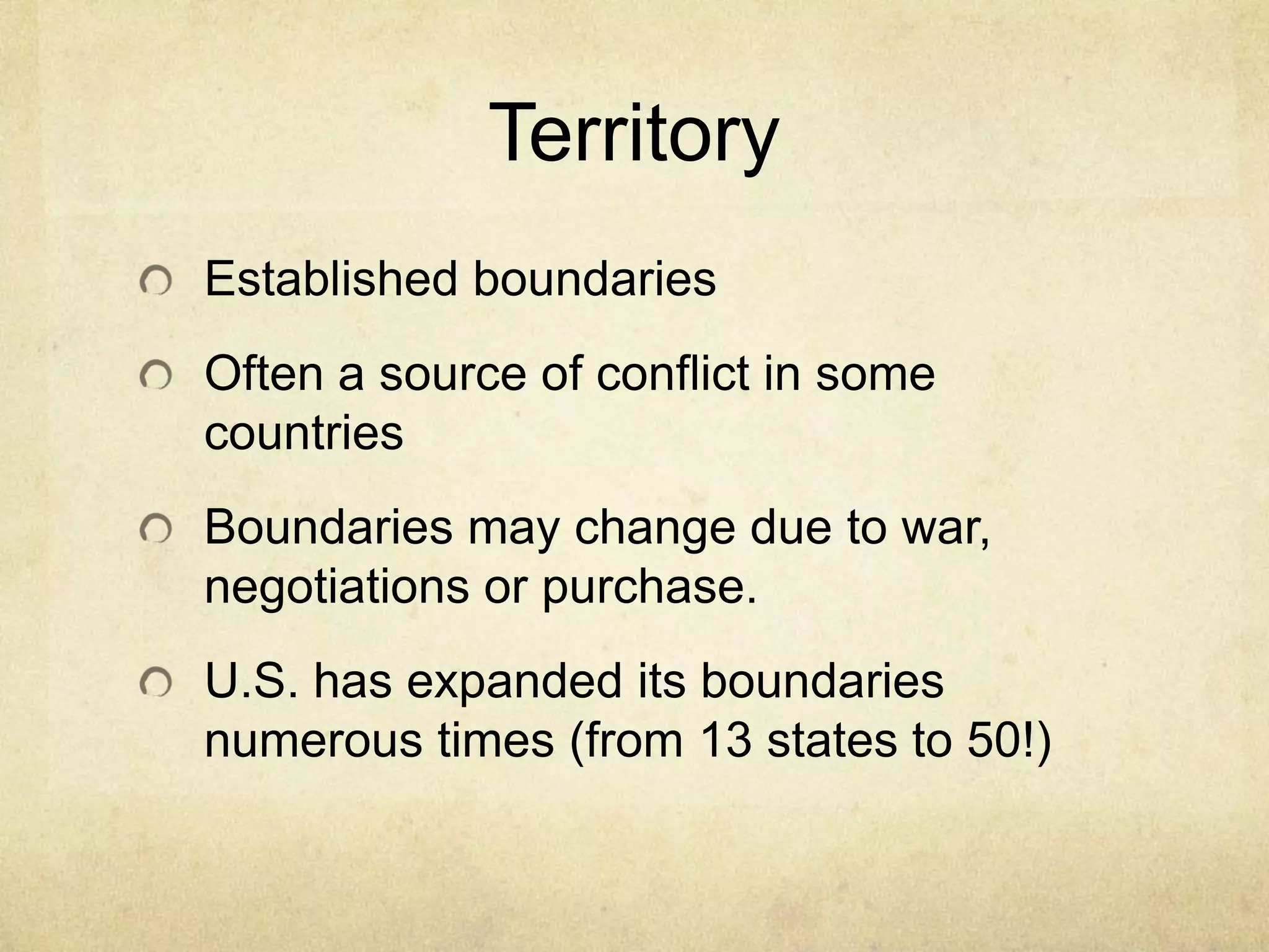 Territory
Established boundaries
Often a source of conflict in some
countries
Boundaries may change due to war,
negotiations or purchase.
U.S. has expanded its boundaries
numerous times (from 13 states to 50!)
 
