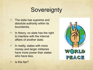 Sovereignty
The state has supreme and
absolute authority within its
boundaries.

In theory, no state has the right
to interfere with the internal
affairs of another state.

In reality, states with more
money and larger militaries
have more power than states
who have less.

Is this fair?
 